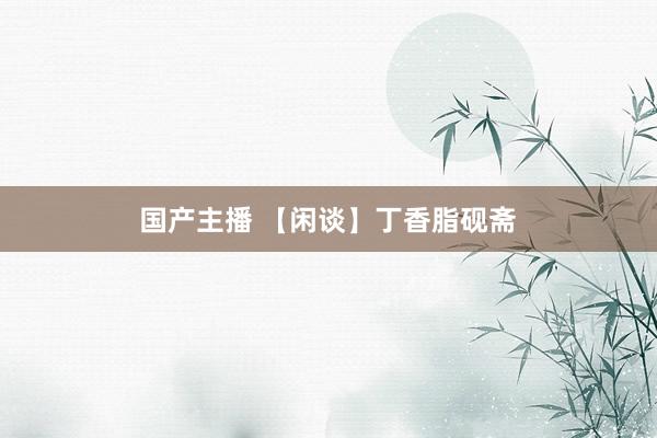 国产主播 【闲谈】丁香脂砚斋
