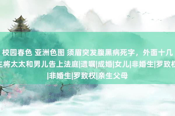 校园春色 亚洲色图 须眉突发腹黑病死字，外面十几年情东谈主将太太和男儿告上法庭|遗嘱|成婚|女儿|非婚生|罗致权|亲生父母