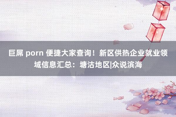 巨屌 porn 便捷大家查询!新区供热企业就业领域信息汇总:塘沽地区|众说滨海