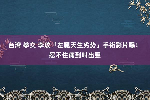 台灣 拳交 李玟「左腿天生劣势」手術影片曝！　忍不住痛到叫出聲