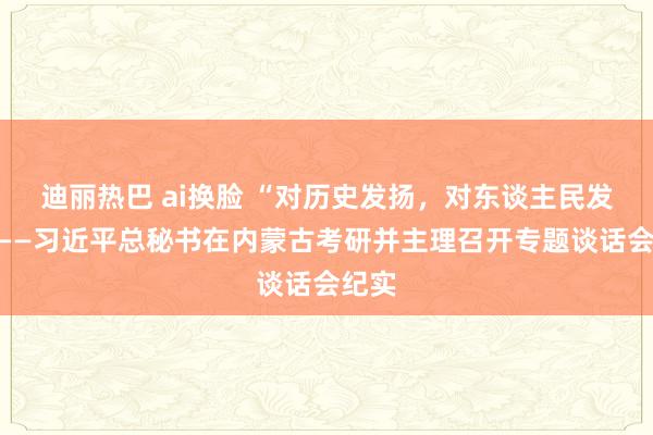 迪丽热巴 ai换脸 “对历史发扬，对东谈主民发扬”——习近平总秘书在内蒙古考研并主理召开专题谈话会纪实