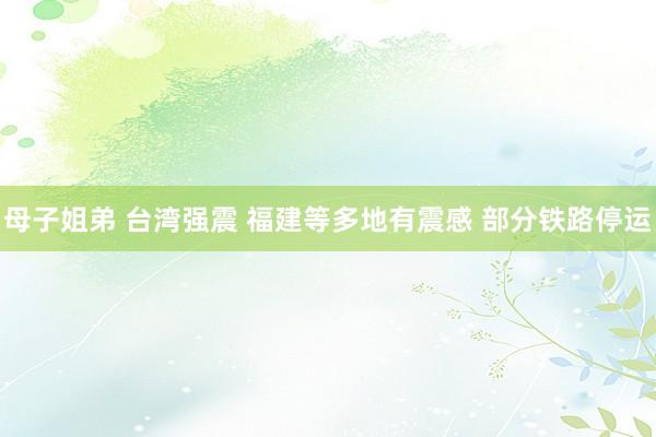 母子姐弟 台湾强震 福建等多地有震感 部分铁路停运