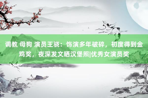 调教 母狗 演员王骁：饰演多年破碎，初度得到金鸡奖，夜深发文晒汉堡照|优秀女演员奖