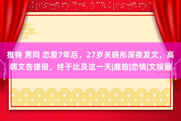 推特 男同 恋爱7年后，27岁关晓彤深夜发文，高调文告捷报，终于比及这一天|鹿晗|恋情|文娱圈