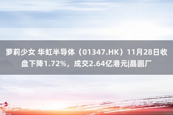 萝莉少女 华虹半导体（01347.HK）11月28日收盘下降1.72%，成交2.64亿港元|晶圆厂