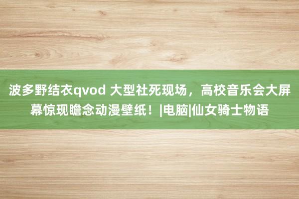 波多野结衣qvod 大型社死现场，高校音乐会大屏幕惊现瞻念动漫壁纸！|电脑|仙女骑士物语