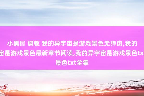 小黑屋 调教 我的异宇宙是游戏景色无弹窗，我的异宇宙是游戏景色最新章节阅读，我的异宇宙是游戏景色txt全集