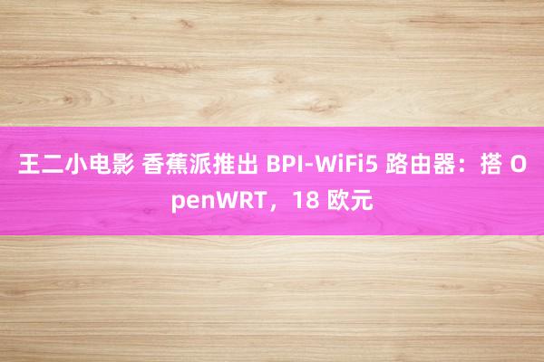 王二小电影 香蕉派推出 BPI-WiFi5 路由器：搭 OpenWRT，18 欧元