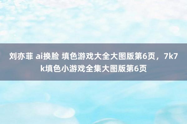 刘亦菲 ai换脸 填色游戏大全大图版第6页,7k7k填色小游戏全集大图版第6页