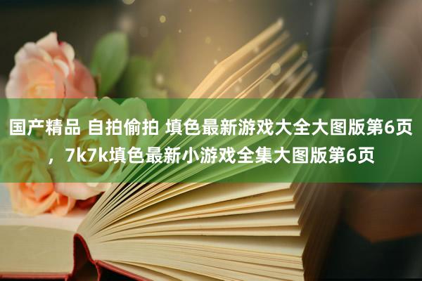 国产精品 自拍偷拍 填色最新游戏大全大图版第6页,7k7k填色最新小游戏全集大图版第6页