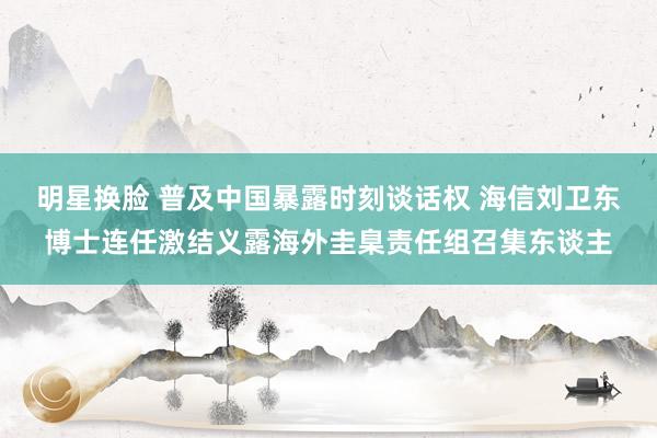 明星换脸 普及中国暴露时刻谈话权 海信刘卫东博士连任激结义露海外圭臬责任组召集东谈主
