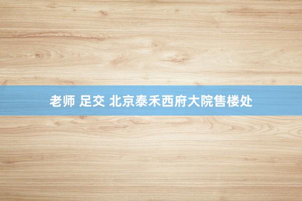 老师 足交 北京泰禾西府大院售楼处
