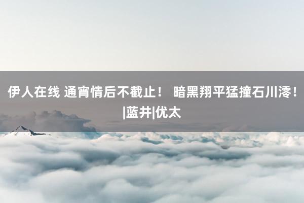 伊人在线 通宵情后不截止！ 暗黑翔平猛撞石川澪！|蓝井|优太