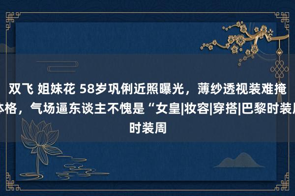 双飞 姐妹花 58岁巩俐近照曝光，薄纱透视装难掩体格，气场逼东谈主不愧是“女皇|妆容|穿搭|巴黎时装周