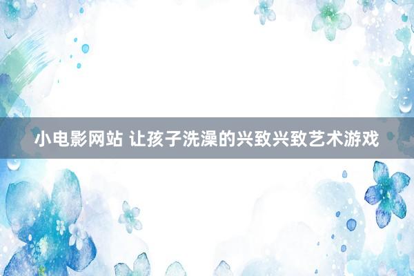 小电影网站 让孩子洗澡的兴致兴致艺术游戏