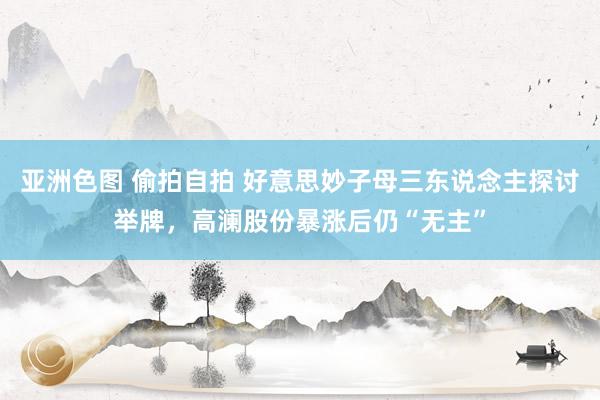 亚洲色图 偷拍自拍 好意思妙子母三东说念主探讨举牌，高澜股份暴涨后仍“无主”