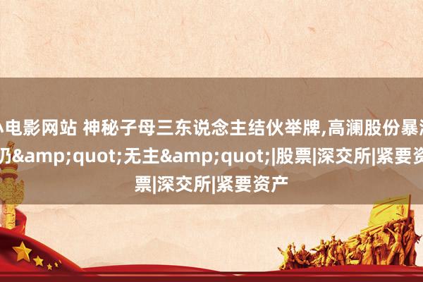 小电影网站 神秘子母三东说念主结伙举牌，高澜股份暴涨后仍&quot;无主&quot;|股票|深交所|紧要资产