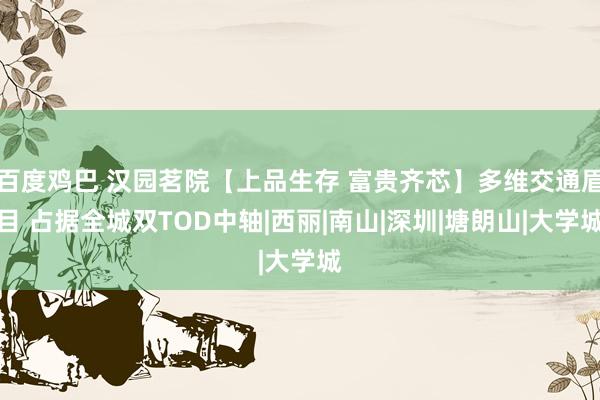 百度鸡巴 汉园茗院【上品生存 富贵齐芯】多维交通眉目 占据全城双TOD中轴|西丽|南山|深圳|塘朗山|大学城