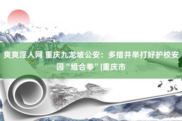 爽爽淫人网 重庆九龙坡公安：多措并举打好护校安园“组合拳”|重庆市