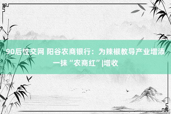 90后性交网 阳谷农商银行：为辣椒教导产业增添一抹“农商红”|增收