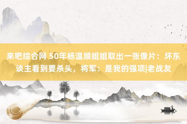 来吧综合网 50年杨温顺姐姐取出一张像片：坏东谈主看到要杀头，将军：是我的强项|老战友