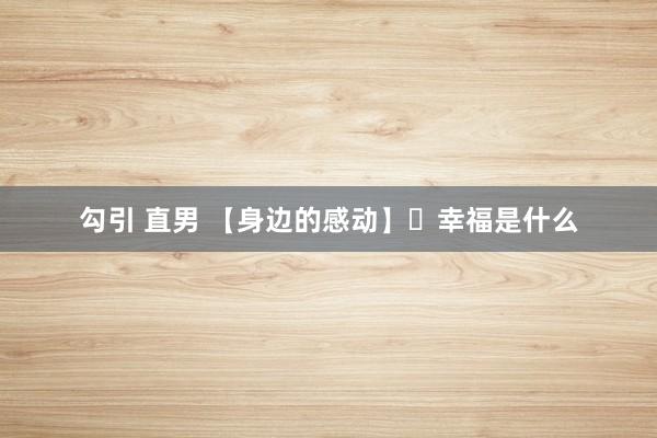 勾引 直男 【身边的感动】​幸福是什么