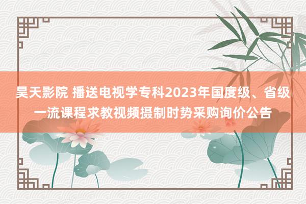 昊天影院 播送电视学专科2023年国度级、省级一流课程求教视频摄制时势采购询价公告