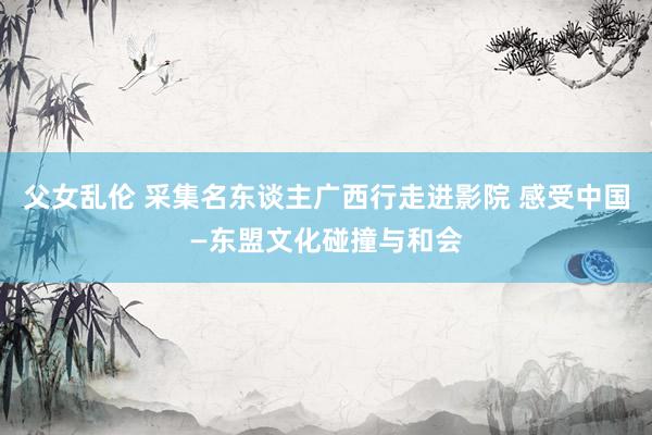 父女乱伦 采集名东谈主广西行走进影院 感受中国—东盟文化碰撞与和会