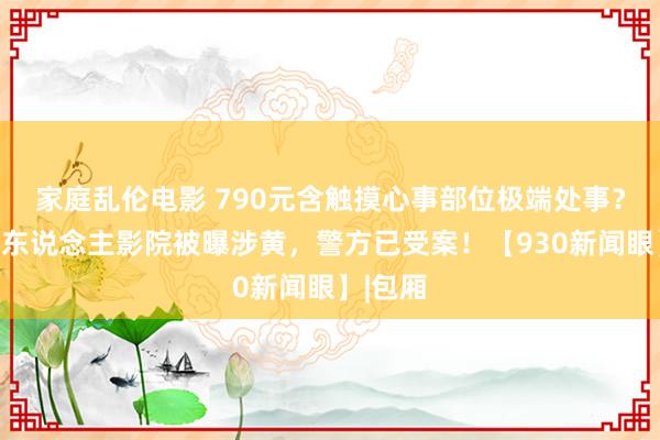 家庭乱伦电影 790元含触摸心事部位极端处事？多家私东说念主影院被曝涉黄，警方已受案！【930新闻眼】|包厢
