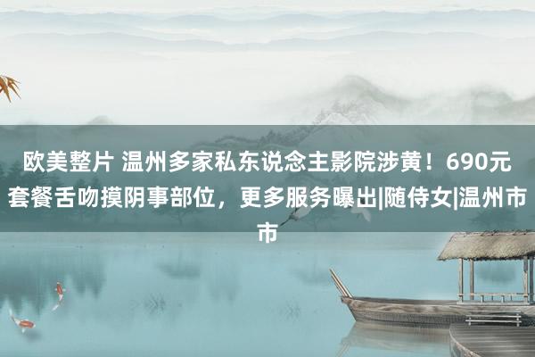 欧美整片 温州多家私东说念主影院涉黄！690元套餐舌吻摸阴事部位，更多服务曝出|随侍女|温州市