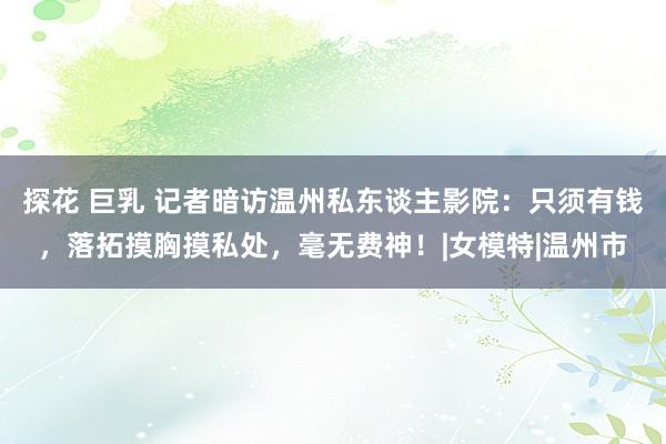 探花 巨乳 记者暗访温州私东谈主影院：只须有钱，落拓摸胸摸私处，毫无费神！|女模特|温州市