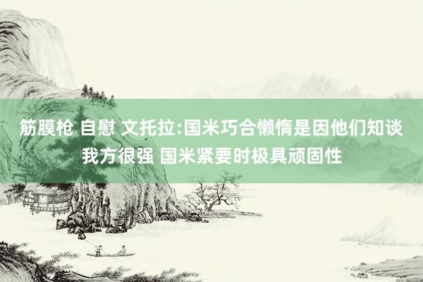 筋膜枪 自慰 文托拉:国米巧合懒惰是因他们知谈我方很强 国米紧要时极具顽固性