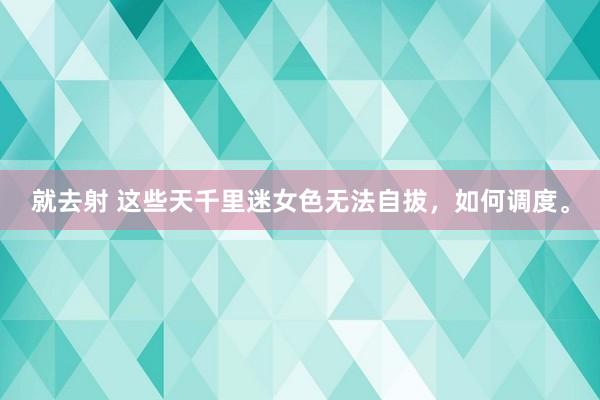 就去射 这些天千里迷女色无法自拔,如何调度。