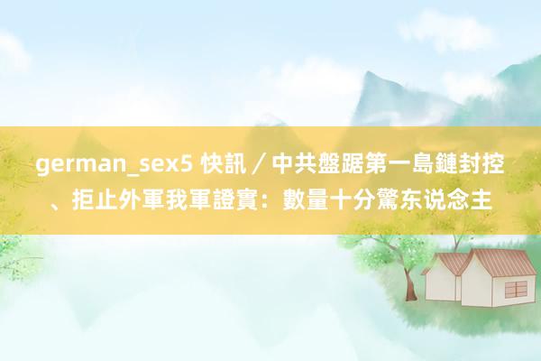 german_sex5 快訊／中共盤踞第一島鏈封控、拒止外軍　我軍證實：數量十分驚东说念主
