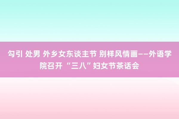 勾引 处男 外乡女东谈主节 别样风情画——外语学院召开 “三八”妇女节茶话会