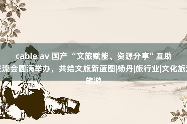 cable av 国产 “文旅赋能、资源分享”互助交流会圆满举办，共绘文旅新蓝图|杨丹|旅行业|文化旅游