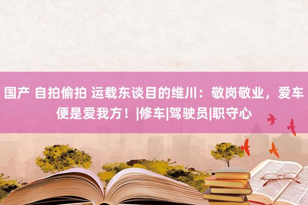 国产 自拍偷拍 运载东谈目的维川：敬岗敬业，爱车便是爱我方！|修车|驾驶员|职守心