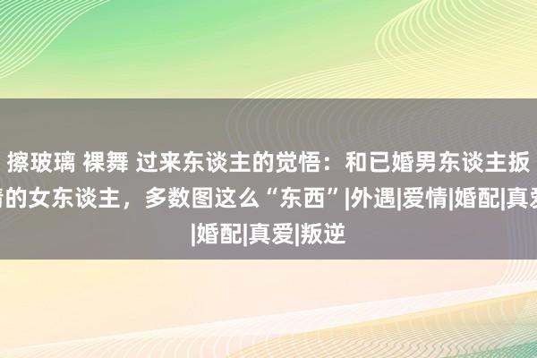 擦玻璃 裸舞 过来东谈主的觉悟：和已婚男东谈主扳缠不清的女东谈主，多数图这么“东西”|外遇|爱情|婚配|真爱|叛逆