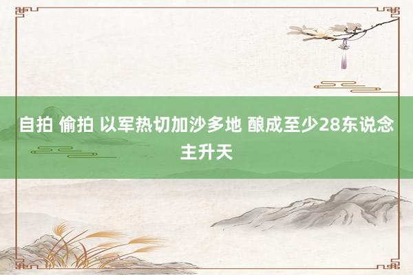 自拍 偷拍 以军热切加沙多地 酿成至少28东说念主升天