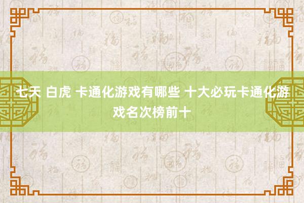 七天 白虎 卡通化游戏有哪些 十大必玩卡通化游戏名次榜前十