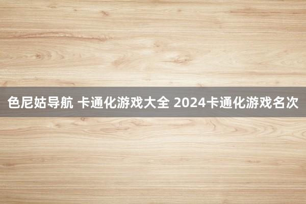 色尼姑导航 卡通化游戏大全 2024卡通化游戏名次