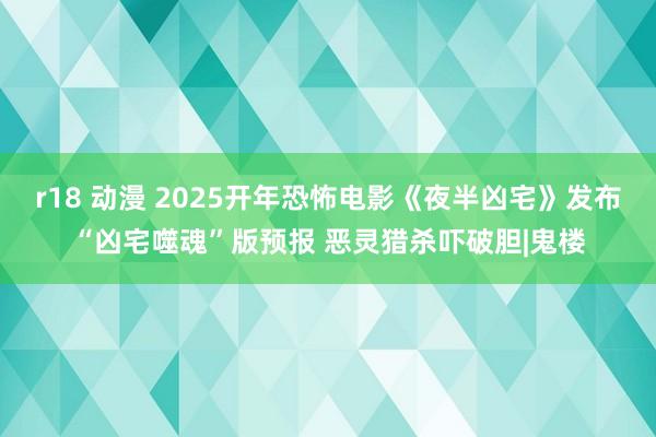 r18 动漫 2025开年恐怖电影《夜半凶宅》发布“凶宅噬魂”版预报 恶灵猎杀吓破胆|鬼楼