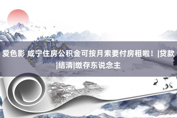 爱色影 咸宁住房公积金可按月索要付房租啦！|贷款|结清|缴存东说念主