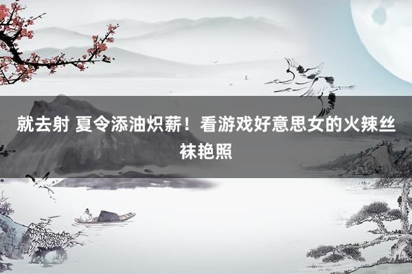 就去射 夏令添油炽薪！看游戏好意思女的火辣丝袜艳照