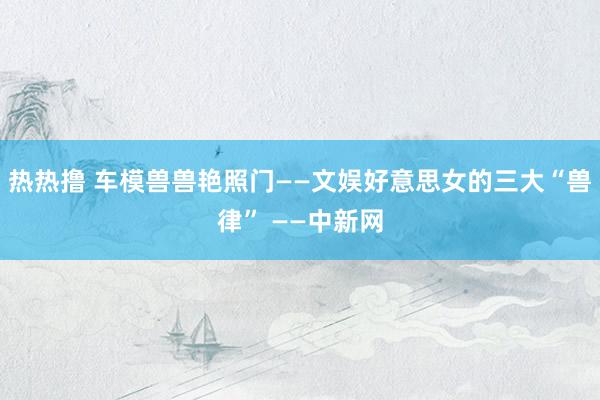 热热撸 车模兽兽艳照门——文娱好意思女的三大“兽律” ——中新网