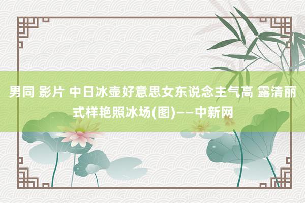男同 影片 中日冰壶好意思女东说念主气高 露清丽式样艳照冰场(图)——中新网