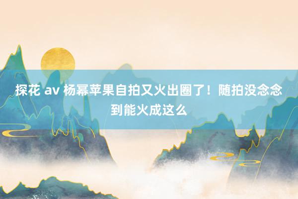 探花 av 杨幂苹果自拍又火出圈了！随拍没念念到能火成这么