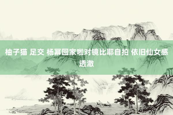 柚子猫 足交 杨幂回家啦对镜比耶自拍 依旧仙女感透澈