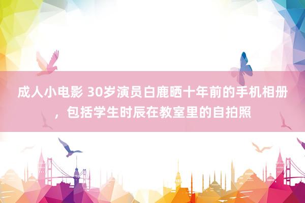 成人小电影 30岁演员白鹿晒十年前的手机相册，包括学生时辰在教室里的自拍照