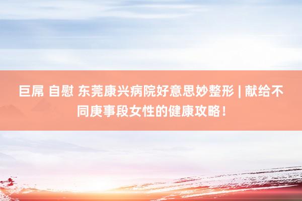 巨屌 自慰 东莞康兴病院好意思妙整形 | 献给不同庚事段女性的健康攻略！